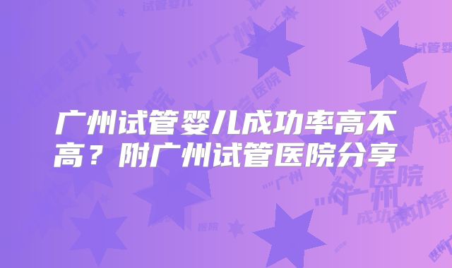 广州试管婴儿成功率高不高?附广州试管医院分享