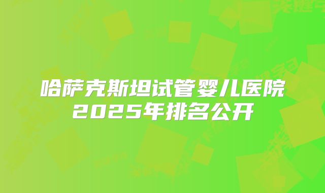 哈萨克斯坦试管婴儿医院2025年排名公开