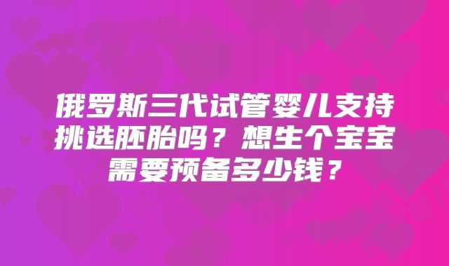 俄罗斯三代试管婴儿支持挑选胚胎吗?想生个宝宝需要预备多少钱?