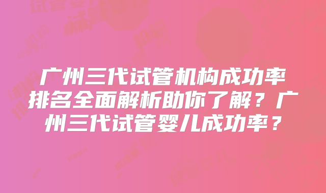广州三代试管机构成功率排名全面解析助你了解？广州三代试管婴儿成功率？