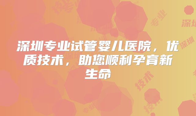 深圳专业试管婴儿医院，优质技术，助您顺利孕育新生命