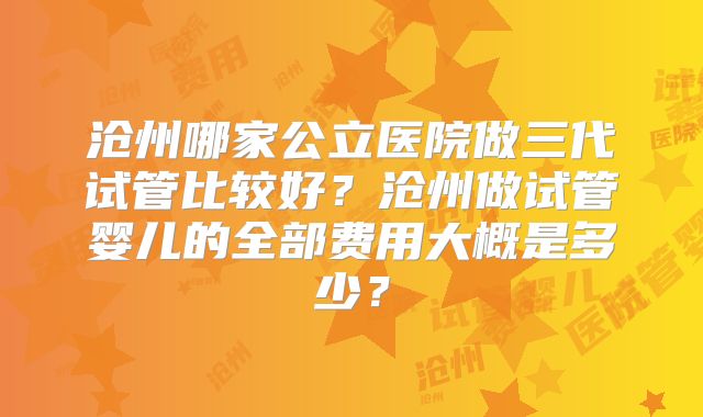 沧州哪家公立医院做三代试管比较好？沧州做试管婴儿的全部费用大概是多少？