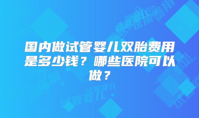 国内做试管婴儿双胎费用是多少钱?哪些医院可以做?