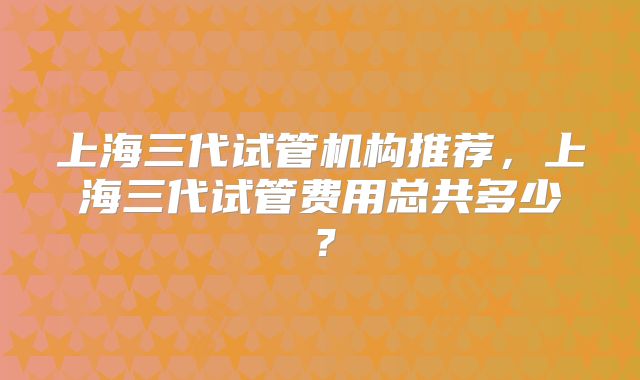 上海三代试管机构推荐，上海三代试管费用总共多少？
