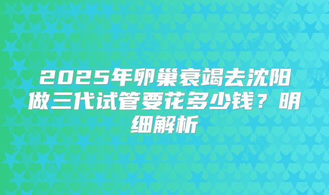 2025年卵巢衰竭去沈阳做三代试管要花多少钱？明细解析