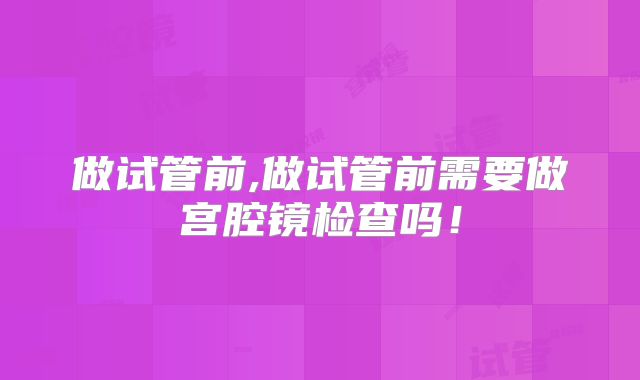 做试管前,做试管前需要做宫腔镜检查吗!