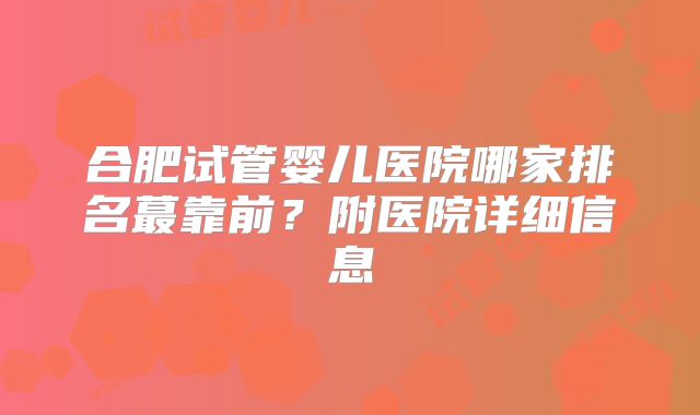 合肥试管婴儿医院哪家排名蕞靠前?附医院详细信息