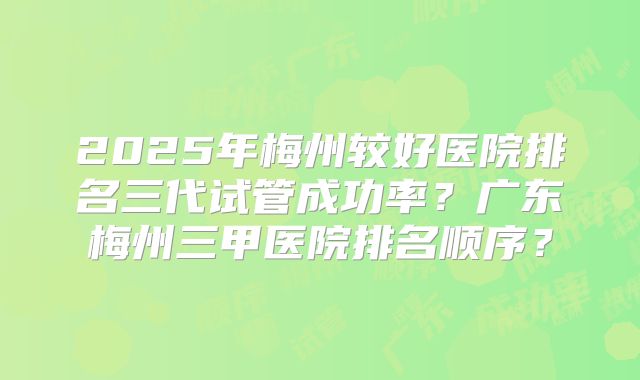 2025年梅州较好医院排名三代试管成功率?广东梅州三甲医院排名顺序?