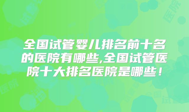全国试管婴儿排名前十名的医院有哪些,全国试管医院十大排名医院是哪些！