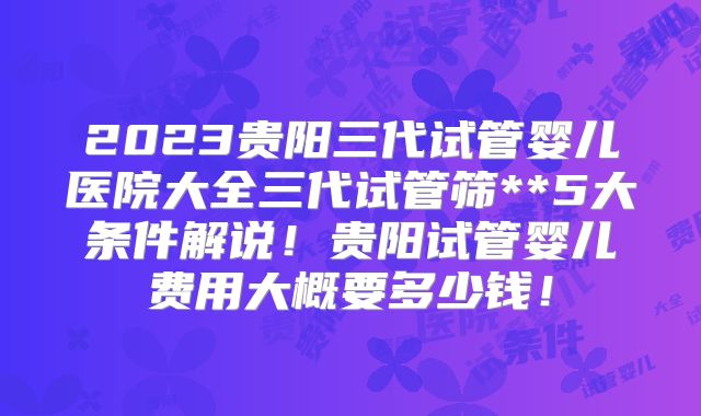 2023贵阳三代试管婴儿医院大全三代试管筛**5大条件解说!贵阳试管婴儿费用大概要多少钱!