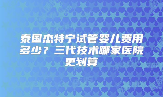 泰国杰特宁试管婴儿费用多少？三代技术哪家医院更划算