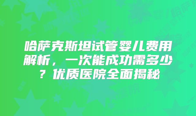 哈萨克斯坦试管婴儿费用解析,一次能成功需多少?优质医院全面揭秘