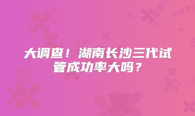 大调查！湖南长沙三代试管成功率大吗？