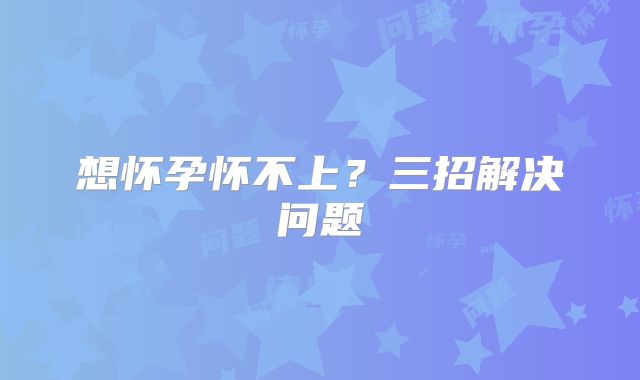 想怀孕怀不上?三招解决问题