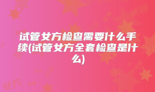 试管女方检查需要什么手续(试管女方全套检查是什么)