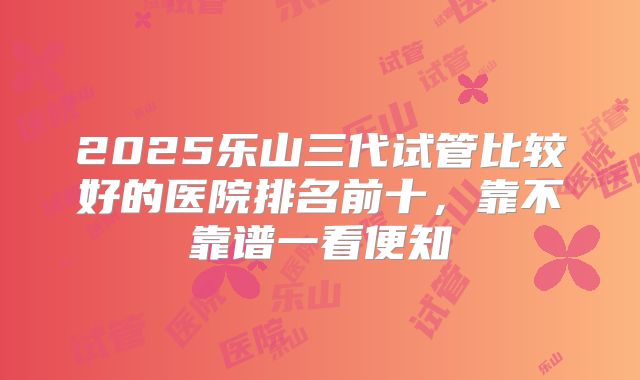 2025乐山三代试管比较好的医院排名前十，靠不靠谱一看便知