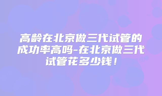 高龄在北京做三代试管的成功率高吗-在北京做三代试管花多少钱！