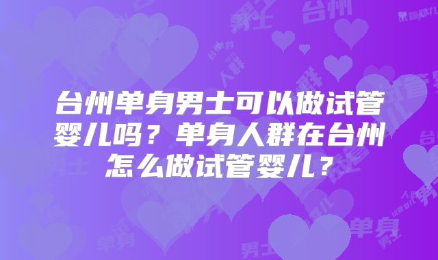 台州单身男士可以做试管婴儿吗?单身人群在台州怎么做试管婴儿?