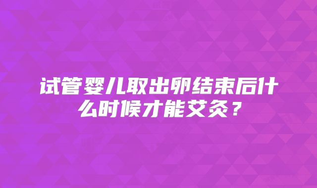 试管婴儿取出卵结束后什么时候才能艾灸？