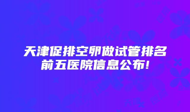 天津促排空卵做试管排名前五医院信息公布!