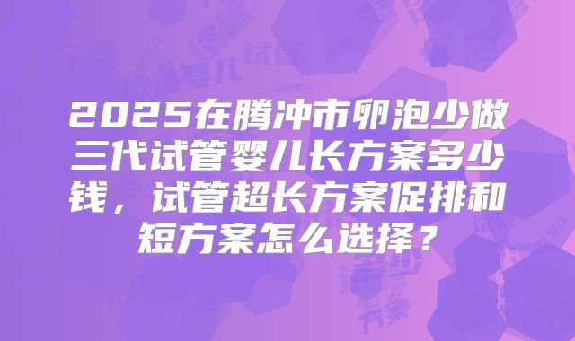 2025在腾冲市卵泡少做三代试管婴儿长方案多少钱，试管超长方案促排和短方案怎么选择？