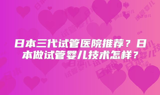 日本三代试管医院推荐？日本做试管婴儿技术怎样？