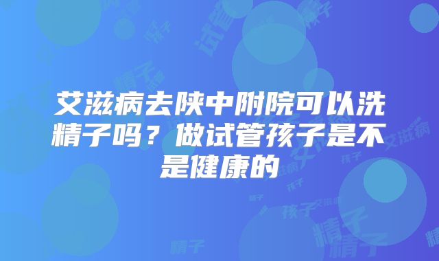 艾滋病去陕中附院可以洗精子吗？做试管孩子是不是健康的
