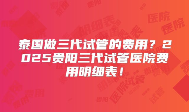 泰国做三代试管的费用？2025贵阳三代试管医院费用明细表！