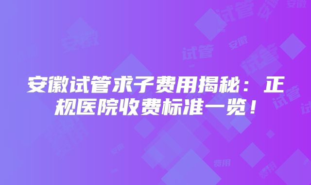 安徽试管求子费用揭秘:正规医院收费标准一览!