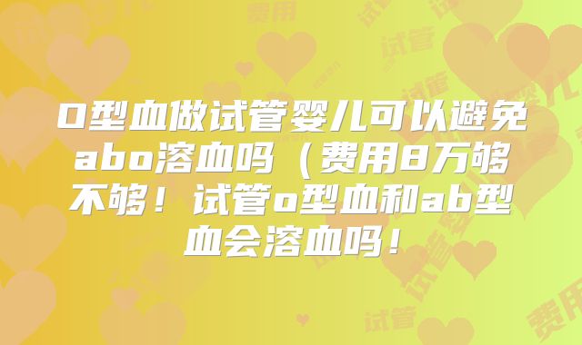 O型血做试管婴儿可以避免abo溶血吗(费用8万够不够!试管o型血和ab型血会溶血吗!