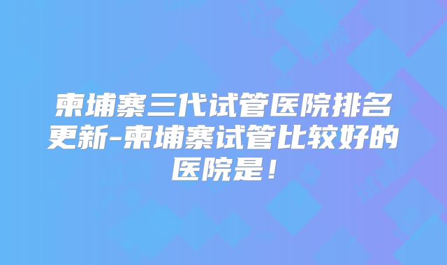 柬埔寨三代试管医院排名更新-柬埔寨试管比较好的医院是！