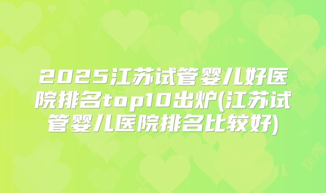 2025江苏试管婴儿好医院排名top10出炉(江苏试管婴儿医院排名比较好)