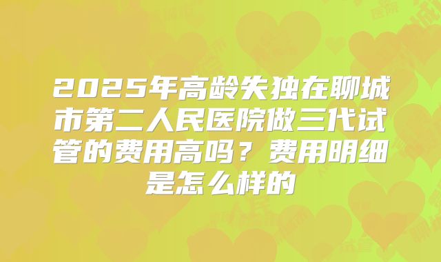 2025年高龄失独在聊城市第二人民医院做三代试管的费用高吗?费用明细是怎么样的
