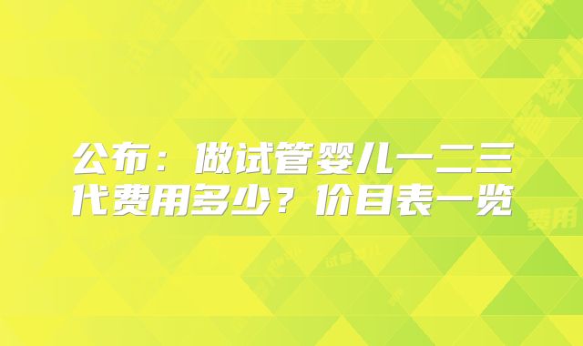 公布：做试管婴儿一二三代费用多少？价目表一览