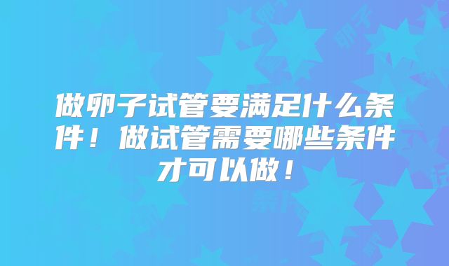 做卵子试管要满足什么条件!做试管需要哪些条件才可以做!