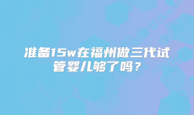 准备15w在福州做三代试管婴儿够了吗？