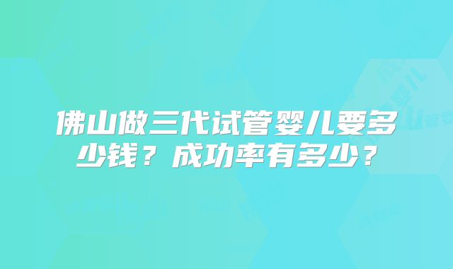 佛山做三代试管婴儿要多少钱？成功率有多少？