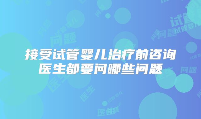 接受试管婴儿治疗前咨询医生都要问哪些问题