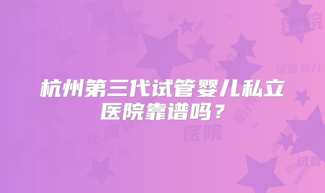 杭州第三代试管婴儿私立医院靠谱吗？