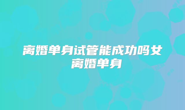 离婚单身试管能成功吗女 离婚单身