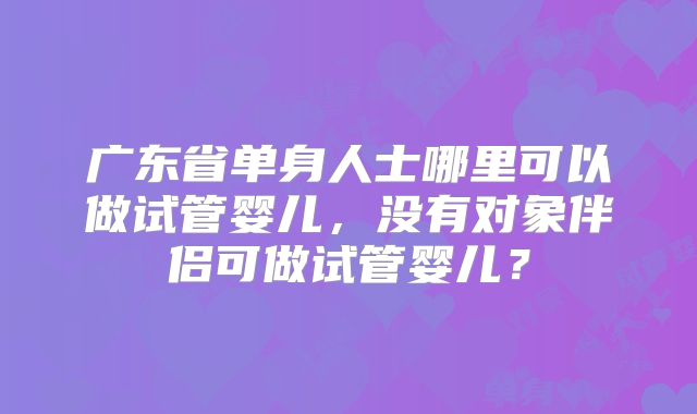广东省单身人士哪里可以做试管婴儿,没有对象伴侣可做试管婴儿?