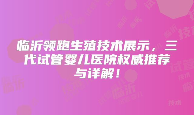 临沂领跑生殖技术展示,三代试管婴儿医院权威推荐与详解!