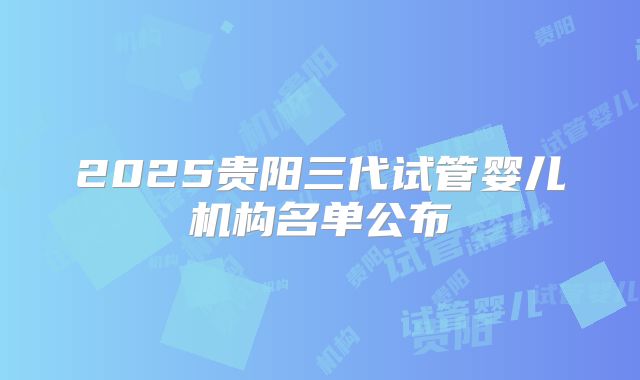 2025贵阳三代试管婴儿机构名单公布