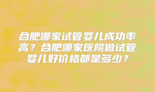 合肥哪家试管婴儿成功率高?合肥哪家医院做试管婴儿好价格都是多少?