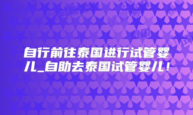 自行前往泰国进行试管婴儿_自助去泰国试管婴儿！
