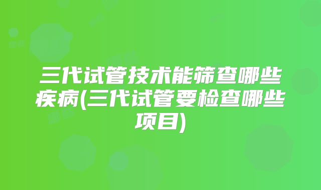 三代试管技术能筛查哪些疾病(三代试管要检查哪些项目)