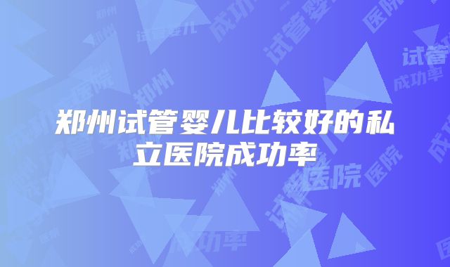郑州试管婴儿比较好的私立医院成功率