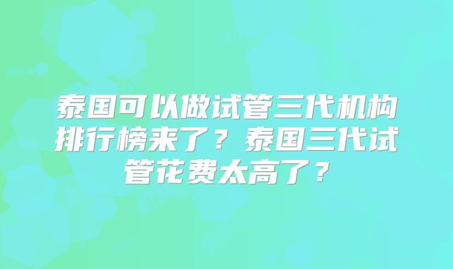 泰国可以做试管三代机构排行榜来了？泰国三代试管花费太高了？