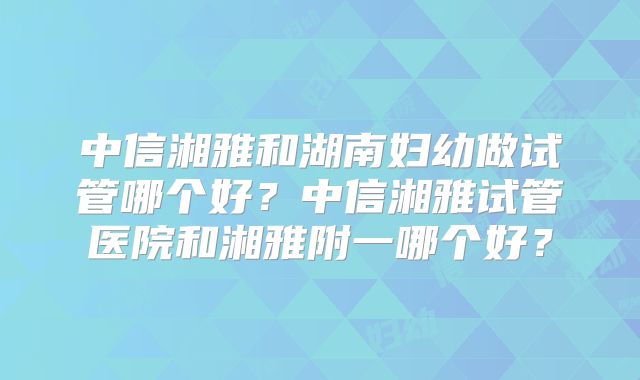 中信湘雅和湖南妇幼做试管哪个好?中信湘雅试管医院和湘雅附一哪个好?
