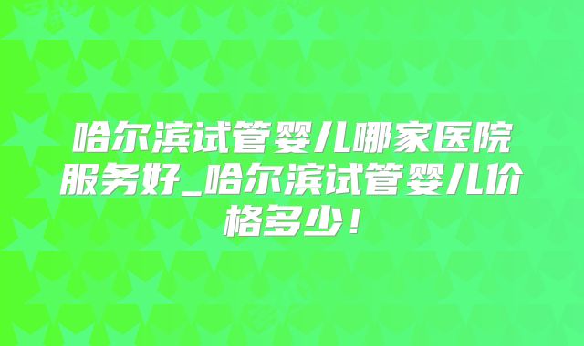 哈尔滨试管婴儿哪家医院服务好_哈尔滨试管婴儿价格多少！